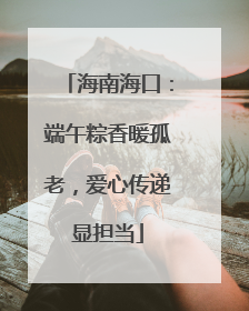 海南海口：端午粽香暖孤老，爱心传递显担当