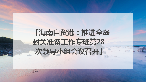 海南自贸港：推进全岛封关准备工作专班第28次领导小组会议召开