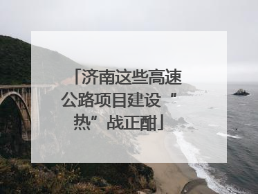 济南这些高速公路项目建设“热”战正酣