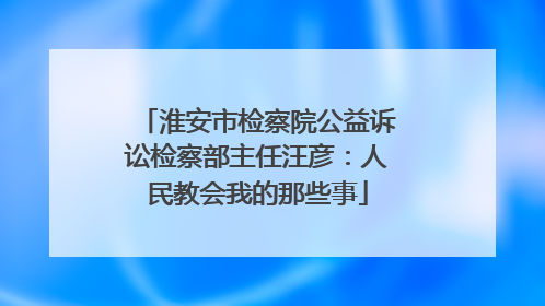 淮安市检察院公益诉讼检察部主任汪彦：人民教会我的那些事