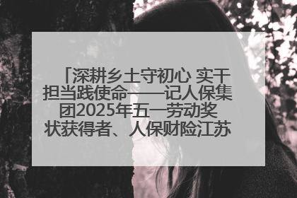 深耕乡土守初心 实干担当践使命——记人保集团2025年五一劳动奖状获得者、人保财险江苏南通海安支公司