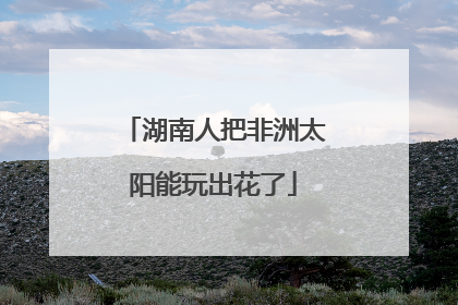 湖南人把非洲太阳能玩出花了