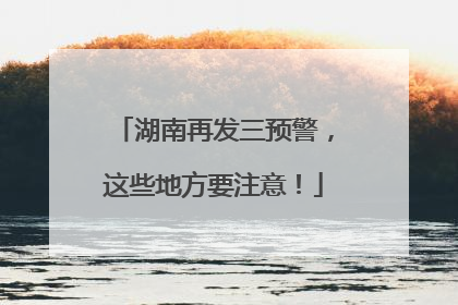 湖南再发三预警，这些地方要注意！