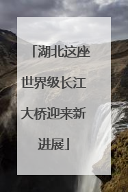 湖北这座世界级长江大桥迎来新进展