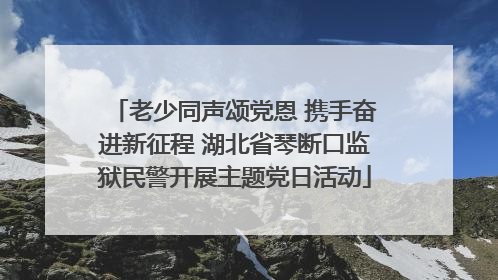 老少同声颂党恩 携手奋进新征程 湖北省琴断口监狱民警开展主题党日活动
