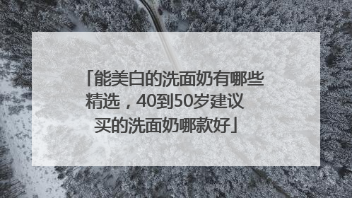 能美白的洗面奶有哪些精选，40到50岁建议买的洗面奶哪款好