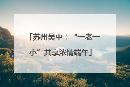 苏州吴中：“一老一小”共享浓情端午