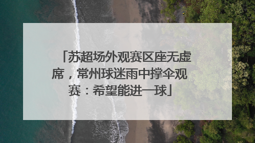苏超场外观赛区座无虚席，常州球迷雨中撑伞观赛：希望能进一球