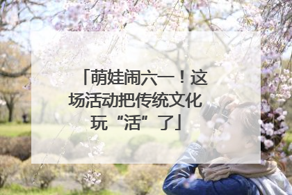 萌娃闹六一！这场活动把传统文化玩“活”了