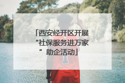 西安经开区开展“社保服务进万家”助企活动