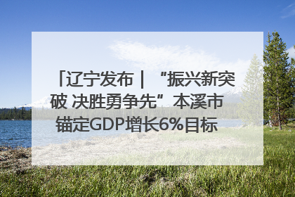 辽宁发布｜“振兴新突破 决胜勇争先”本溪市锚定GDP增长6%目标推进十项重点工作