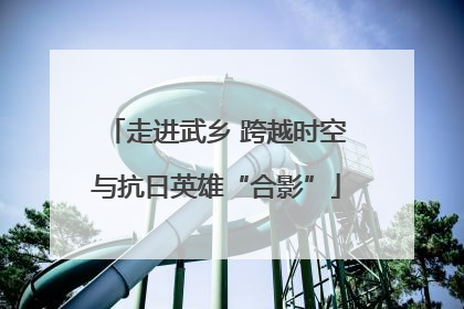走进武乡 跨越时空与抗日英雄“合影”