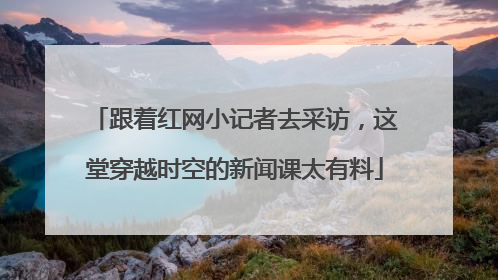 跟着红网小记者去采访，这堂穿越时空的新闻课太有料