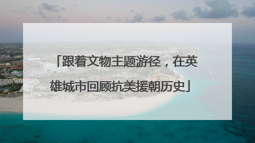 跟着文物主题游径，在英雄城市回顾抗美援朝历史