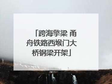 跨海擎梁 甬舟铁路西堠门大桥钢梁开架