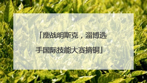 鏖战明斯克，淄博选手国际技能大赛摘铜