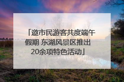 邀市民游客共度端午假期 东湖风景区推出20余项特色活动