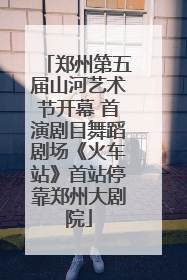 郑州第五届山河艺术节开幕 首演剧目舞蹈剧场《火车站》首站停靠郑州大剧院