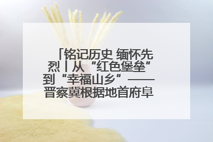 铭记历史 缅怀先烈丨从“红色堡垒”到“幸福山乡”——晋察冀根据地首府阜平振兴观察