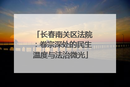 长春南关区法院：卷宗深处的民生温度与法治微光