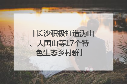 长沙积极打造沩山、大围山等17个特色生态乡村群