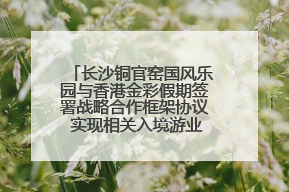 长沙铜官窑国风乐园与香港金彩假期签署战略合作框架协议 实现相关入境游业务增收超亿元