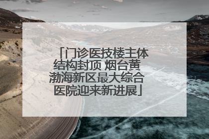 门诊医技楼主体结构封顶 烟台黄渤海新区最大综合医院迎来新进展