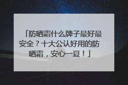 防晒霜什么牌子最好最安全？十大公认好用的防晒霜，安心一夏！