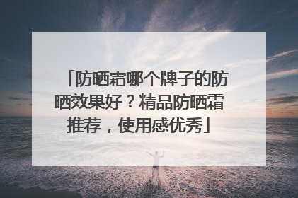 防晒霜哪个牌子的防晒效果好？精品防晒霜推荐，使用感优秀