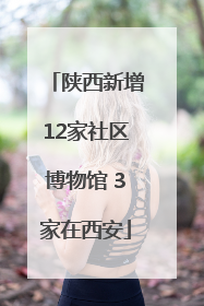 陕西新增12家社区博物馆 3家在西安