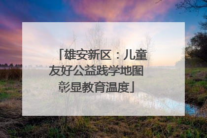 雄安新区：儿童友好公益践学地图彰显教育温度
