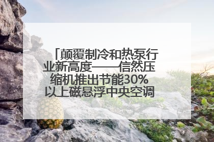 颠覆制冷和热泵行业新高度——信然压缩机推出节能30%以上磁悬浮中央空调和磁悬浮热泵