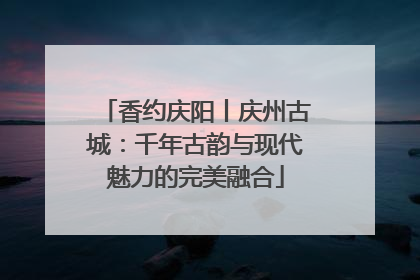 香约庆阳丨庆州古城：千年古韵与现代魅力的完美融合