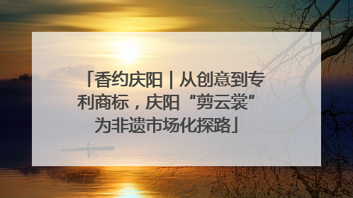 香约庆阳｜从创意到专利商标，庆阳“剪云裳”为非遗市场化探路