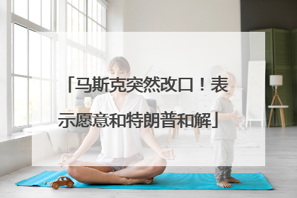马斯克突然改口！表示愿意和特朗普和解