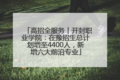 高招全服务丨开封职业学院：在豫招生总计划增至4400人，新增六大前沿专业