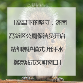 高温下的坚守：济南高新区公厕保洁员开启精细养护模式 用汗水擦亮城市文明窗口