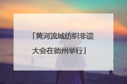 黄河流域纺织非遗大会在德州举行
