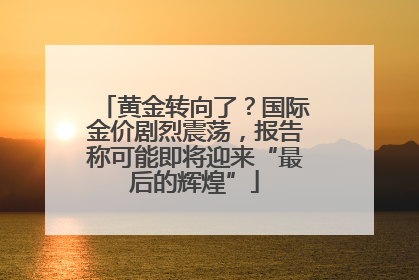 黄金转向了？国际金价剧烈震荡，报告称可能即将迎来“最后的辉煌”
