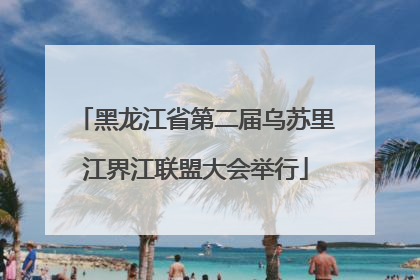 黑龙江省第二届乌苏里江界江联盟大会举行