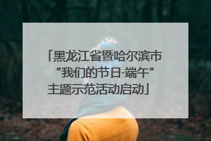 黑龙江省暨哈尔滨市“我们的节日·端午”主题示范活动启动