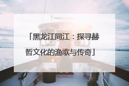 黑龙江同江：探寻赫哲文化的渔歌与传奇