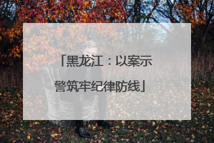 黑龙江：以案示警筑牢纪律防线