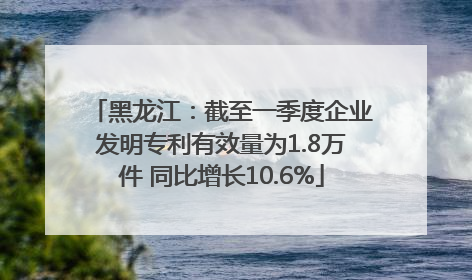 黑龙江：截至一季度企业发明专利有效量为1.8万件 同比增长10.6%
