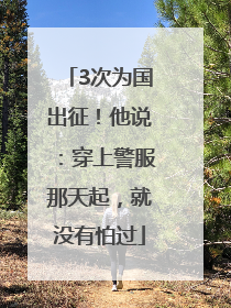 3次为国出征！他说：穿上警服那天起，就没有怕过