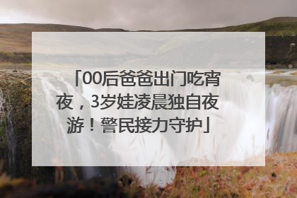 00后爸爸出门吃宵夜，3岁娃凌晨独自夜游！警民接力守护