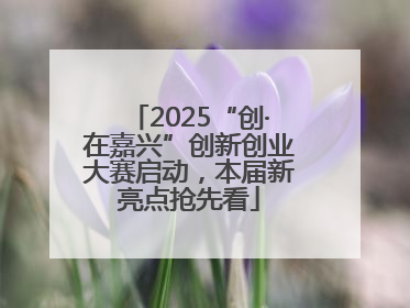 2025“创·在嘉兴”创新创业大赛启动，本届新亮点抢先看