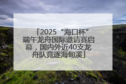 2025“海口杯”端午龙舟国际邀请赛启幕，国内外近40支龙舟队竞逐海甸溪