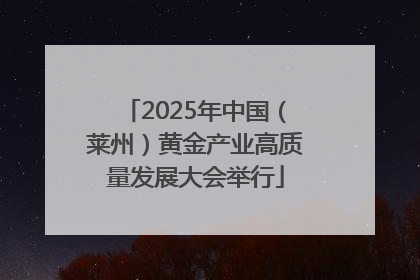 2025年中国（莱州）黄金产业高质量发展大会举行