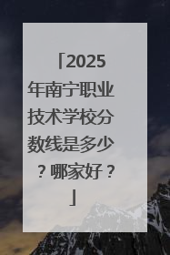 2025年南宁职业技术学校分数线是多少？哪家好？